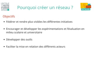 Pourquoi créer un réseau ?
Fédérer et rendre plus visibles les différentes initiatives
Encourager et développer les expérimentations et l’évaluation en
milieu scolaire et universitaire
Développer des outils
Faciliter la mise en relation des différents acteurs
Objectifs
 