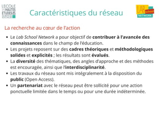 Caractéristiques du réseau
Le Lab School Network a pour objectif de contribuer à l’avancée des
connaissances dans le champ de l’éducation.
Les projets reposent sur des cadres théoriques et méthodologiques
solides et explicités ; les résultats sont évalués.
La diversité des thématiques, des angles d’approche et des méthodes
est encouragée, ainsi que l’interdisciplinarité.
Les travaux du réseau sont mis intégralement à la disposition du
public (Open Access).
Un partenariat avec le réseau peut être sollicité pour une action
ponctuelle limitée dans le temps ou pour une durée indéterminée.
La recherche au cœur de l’action
 