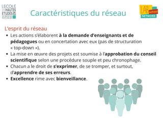 Caractéristiques du réseau
Les actions s’élaborent à la demande d’enseignants et de
pédagogues ou en concertation avec eux (pas de structuration
« top-down »).
La mise en œuvre des projets est soumise à l’approbation du conseil
scientifique selon une procédure souple et peu chronophage.
Chacun a le droit de s’exprimer, de se tromper, et surtout,
d’apprendre de ses erreurs.
Excellence rime avec bienveillance.
L’esprit du réseau
 