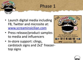 Phase 1
• Launch digital media including
FB, Twitter and microsite at:
www.screaminsicilian.com
• Press release/product samples
to media and influencers
• In-store support: clings,
cardstock signs and 2x2’ freezer-
top signs
 