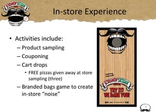 In-store Experience
• Activities include:
– Product sampling
– Couponing
– Cart drops
• FREE pizzas given away at store
sampling (three)
– Branded bags game to create
in-store “noise”
8
 