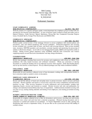 Beth Lansing
Box 702152 Tulsa OK 74170
918-520-7621
la_bet@att.net
Professional Experience
STAFF COMPLIANCE AUDITOR
BOK FINANCIAL CORPORATION Jan 2014 – Mar 2015
With the creation of a separate mortgage quality control department the compliance group I worked with was
absorbed by the Internal Audit Department. As part of Internal Audit I worked on bank side audits such as
Deposit Products, Credit Services, Branch Operations, Privacy/Opt Out, Commercial Consumer Purpose
Loans, Overdraft Opt In, Foreign Wire Disclosures and HMDA/CRA.
COMPLIANCE SPECIALIST
BOK FINANCIAL CORPORATION AUG 2006 – Dec 2013
Perform quality control reviews of the mortgage division to ensure compliance with internal policies and
procedures, state and federal regulations and investor guidelines. Production/origination and servicing
reviews included new, assumed, paid off loans, and those sold servicing released. Other reviews included
taxes, insurance, MIP/PMI payments and cancelation, customer inquiries and monitoring the processing of
updates to flood zone changes. Assist with on-site mortgage branch audits, HMDA and acquisition audits as
needed. During reviews gained experience using ALLREGS, eOSCAR, FHA Connection and vendors
supplying property taxand flood zone determination and map change information.
CLOSER/FUNDER
GREENPOINT MORTGAGE APR 2005 – MAR 2006
Review loan packages returning from escrow for accuracy and completeness with a focus on URLA, T-I-L,
preliminary title work, hazard insurance and settlement statements. Obtain any corrections or missing
documents as needed for funding and set up impound accounts when required. Verify final funding figures
and set up wire transfer or check requests. Set up collateral packages and ship within established timelines.
COLLATERAL AUDIT
GREENPOINT MORTGAGE DEC 2004 – APR 2005
Responsible for post purchase collateral review of loan documents, working with correspondent lenders to
have corrections made as needed to errors on documents.
MORTGAGE SALES SPECIALIST II
WASHINGTON MUTUAL JAN 1998 – JUN 2004
Review and full file delivery of bond and sub-prime loans to private investors, master servicers and bond
authorities. Monitor pipelines and reports to ensure loans were in the correct commitments and delivered for
purchase on time. Clear investor exceptions to resolve deficiencies and avoid penalties, working with
originating branch, investor and borrower as needed. Monitor investor web sites and publications for
changes and maintained internal library/data base of requirements. Additional duties included assisting with
new loan set up, creating training materials and training of new employees, and creating government insuring
packages.
BANKING SPECIALIST/TRUSTEE CLERK
NORTH AMERICAN MORTGAGE COMPANY MAR 1996 – DEC 1997
Responsible for complete collateral review of files for all products and investors, ensuring note and security
instrument were correct and each loan had a corporate assignment. Obtained missing documents and or
corrections as needed and created set up packages. In Trustee Department served as clerk, opening and
distributing mail, served as department notary, set up new files on the system and assisted with mailing of
certified notices.
 