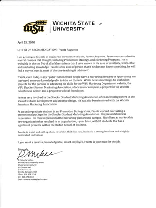 (
I
WrcHrrA Srarr €
UruIVERSITY
April 25, 2016
LETTER OF RECOMMENDATION: Frantz Augustin
I am privileged to write in support of my former student, Frantz Augustin. Frantz was a student in
several courses that I taught, including Promotions Strategy, and Marketing Programs. He is
probably in the top 5olo of all of the students that I have known in the area of creativity, work ethic,
and marketing knowledge. Frantz is the kind of person that if he does not know something, he will
find a way to learn it, most of the time teaching it to himself.
Frantz, even today, is my "go to" person when peopie have a marketing problem or opportunity and
they need someone knowledgeable to take on the task. Whiie he was in college, he worked on
projects for the purpose of advancing his skills for the WSU Marketing Department website, the
WSU Shocker Student Marketing Association, a local music company, a project for the Wichita
Indochinese Center, and a project for a local foundation.
He was very involved in the Shocker Student Marketing Association, often mentoring others in the
area of website development and creative design. He has also been involved with the Wichita
American Marketing Association.
As an undergraduate student in my Promotion Strategy class, Frantz worked on creating a
promotional package for the Shocker Student Marketing Association. His presentation was
impressive. He then implemented the marketing plan around campus. His efforts to market this
new organization has resulted in an organization, a year later, with 30 students that has a
significant presence within the Barton School of Business.
Frantz is qriiel and soft spi:ken. ilcn't let that f*til yau, inside is a str*ng lnleiier:t anil ir higirl-v'
mativaled individual.
If you want a creative, knowledgeable, smart employee, Frantz is your man for the job.
Wichita State University Barton
School Senior Lecturer
303 clinton Hall
1845 Fairmount
Wichita, Kansas 67260
Office: 316.978.3718
Cell:316.573.8663
Email: roberta.mckee@wichita.edu
 