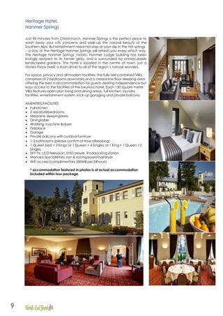 9
Heritage Hotel,
Hanmer Springs
Just 90 minutes from Christchurch, Hanmer Springs is the perfect place to
wash away your city concerns and soak-up the natural beauty of the
Southern Alps. But refreshment need not stop at your dip in the hot springs
– a stay at the Heritage Hanmer Springs will refresh you every which way.
The Heritage Hanmer Springs' historic Hanmer Lodge building has been
lovingly restored to its former glory, and is surrounded by immaculately
landscaped gardens. The hotel is located in the centre of town, just a
stone's throw (well, a short drive) to all of the region’s natural wonders.
For space, privacy and all modern facilities, the fully Self-contained Villa
comprises of 2 bedrooms downstairs and a mezzanine floor sleeping area
offering the best in accommodation for guests desiring independence but
easy access to the facilities of the luxurious hotel. Each 130 square metre
Villa features open plan living and dining areas, full kitchen, laundry
facilities, entertainment system, lock-up garaging and private balcony.
AMENITIES/FACILITIES
 Full kitchen
 2 separatebedrooms
 Mezzaine sleepingarea
 Diningtable
 Washing machine &dryer
 Fireplace
 Garage
 Private balcony with outdoorfurniture
 1-2 bathrooms (please confirm at time ofbooking)
 1 Queen bed + 2 Kings; or 1 Queen + 4 Singles; or 1 King + 1 Queen +2
Singles
 SKY TV, LCD television, DVD player, iPoddocking station
 Manuka Spa toiletries, iron & ironingboard,hairdryer
 WiFi access (complimentary 500MB per 24hours)
* accommodation featured in photos is of actual accommodation
included within tour package.
 