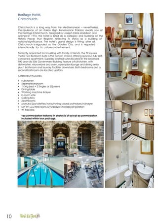 10
Heritage Hotel,
Christchurch
Christchurch is a long way from the Mediterranean – nevertheless,
the opulence of an Italian High Renaissance Palazzo awaits you at
the Heritage Christchurch. Designed by Joseph Clark Maddison and
opened in 1913, the hotel is listed as a category one building on the
Historic Places Trust Register, reflecting its status as a building of
national significance. The hotel’s grand design is fitting: after all,
Christchurch is regarded as the Garden City, and is regarded
internationally for its culture andrefinement.
Perfectly appointed for travelling with family or friends, the 72 square
metre Two Bedroom Suite is the perfect choice offering spacious fully self-
contained apartment. Superbly crafted suites located in the landmark
100 year-old Old Government Building feature a Full kitchen, with
dishwasher, microwave and oven, open-plan lounge and dining area
plus 1 bathroom and laundry facilities downstairs. Both bedrooms and a
second bathroom are located upstairs.
AMENITIES/FACILITIES
 Fullkitchen
 Seperatebedroom
 1 King bed + 2 Singles or 2Queens
 Diningtable
 Washing machine &dryer
 In room safe
 Ceiling fans
 2bathrooms
 Manuka Spa toiletries,iron &ironing board, bathrobes,hairdryer
 SKY TV,LCD televisions,DVD player,iPod dockingstation
 Wi-fiaccess
*accommodation featured in photos is of actual accommodation
included within tour package.
 