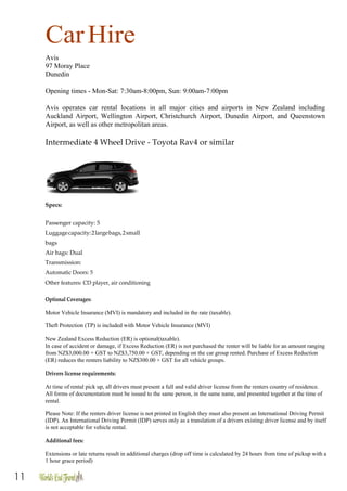 11
CarHire
Avis
97 Moray Place
Dunedin
Opening times - Mon-Sat: 7:30am-8:00pm, Sun: 9:00am-7:00pm
Avis operates car rental locations in all major cities and airports in New Zealand including
Auckland Airport, Wellington Airport, Christchurch Airport, Dunedin Airport, and Queenstown
Airport, as well as other metropolitan areas.
Intermediate 4 Wheel Drive - Toyota Rav4 or similar
Specs:
Passenger capacity: 5
Luggagecapacity:2largebags,2small
bags
Air bags: Dual
Transmission:
Automatic Doors: 5
Other features: CD player, air conditioning
Optional Coverages:
Motor Vehicle Insurance (MVI) is mandatory and included in the rate (taxable).
Theft Protection (TP) is included with Motor Vehicle Insurance (MVI)
New Zealand Excess Reduction (ER) is optional(taxable).
In case of accident or damage, if Excess Reduction (ER) is not purchased the renter will be liable for an amount ranging
from NZ$3,000.00 + GST to NZ$3,750.00 + GST, depending on the car group rented. Purchase of Excess Reduction
(ER) reduces the renters liability to NZ$300.00 + GST for all vehicle groups.
Drivers license requirements:
At time of rental pick up, all drivers must present a full and valid driver license from the renters country of residence.
All forms of documentation must be issued to the same person, in the same name, and presented together at the time of
rental.
Please Note: If the renters driver license is not printed in English they must also present an International Driving Permit
(IDP). An International Driving Permit (IDP) serves only as a translation of a drivers existing driver license and by itself
is not acceptable for vehicle rental.
Additional fees:
Extensions or late returns result in additional charges (drop off time is calculated by 24 hours from time of pickup with a
1 hour grace period)
 