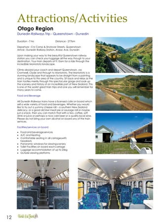 12
Attractions/Activities
Otago Region
Dunedin Railways Trip - Queenstown - Dunedin
Duration - 7 hrs Distance - 277km
Departure : Cnr Camp & Shotover Streets, Queenstown
Arrival : Dunedin Railway Station, Anzac Ave, Dunedin
Upon making your way to the beautiful Queenstown railway
station you can check your luggage all the way though to your
destination. Your train departs at 9.15am for a ride through the
incredible Maniototo landscape.
Climb aboard your coach and depart Queenstown, via
Cromwell, Clyde and through to Maniototo. The Maniototo is a
stunning landscape that appears to be straight from a painting
and is unique to this area of the country. Sit back and relax as the
train tootles merrily through this spectacular gorge and soak up
the scenery and history of an incredible part of New Zealand. This
is one of the world' great train trips and one you will remember for
many years to come.
Food and Beverage
All Dunedin Railways trains have a licensed cafe on board which
sell a wide variety of food and beverages. Whether you would
like to try out a yummy cheese roll – a southern New Zealand
delicacy, or a good old kiwi meat pie or sausage roll or maybe
just a snack, then you can match that with a tea, coffee, soft
drink or juice or perhaps a nice cold beer or a quality local wine.
Please do not bring your own alcohol on board any of the train
services.
Facilities/services on board
• Food and beverageservices
• A/C and Heating
• Comfortable seating in all carriageswith
headrests
• Panoramic windows for viewingscenery
• Toilet Facilities on board eachcarriage
• Luggage accommodation of up to 25kg
• Outsideviewing platforms
 