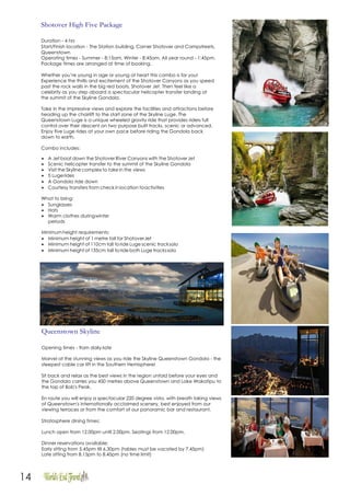 14
Shotover High Five Package
Duration - 4 hrs
Start/Finish location - The Station building, Corner Shotover and Campstreets,
Queenstown
Operating times - Summer - 8:15am, Winter - 8:45am, All year round - 1:45pm.
Package times are arranged at time of booking.
Whether you’re young in age or young at heart this combo is for you!
Experience the thrills and excitement of the Shotover Canyons as you speed
past the rock walls in the big red boats, Shotover Jet. Then feel like a
celebrity as you step aboard a spectacular helicopter transfer landing at
the summit of the Skyline Gondola.
Take in the impressive views and explore the facilities and attractions before
heading up the chairlift to the start zone of the Skyline Luge. The
Queenstown Luge is a unique wheeled gravity ride that provides riders full
control over their descent on two purpose built tracks, scenic or advanced.
Enjoy five Luge rides at your own pace before riding the Gondola back
down to earth.
Combo includes:
• A Jet boat down the Shotover River Canyons with the ShotoverJet
• Scenic helicopter transfer to the summit of the Skyline Gondola
• Visit the Skyline complex to take in the views
• 5 Lugerides
• A Gondola ride down
• Courtesy transfers from check in location toactivities
What to bring:
• Sunglasses
• Hats
• Warm clothes duringwinter
periods
Minimumheight requirements:
 Minimum height of 1 metre tall for ShotoverJet
 Minimum height of 110cm tall to ride Luge scenic tracksolo
 Minimum height of 135cm tall to ride both Luge trackssolo
Queenstown Skyline
Opening times - 9am daily-late
Marvel at the stunning views as you ride the Skyline Queenstown Gondola - the
steepest cable car lift in the Southern Hemisphere!
Sit back and relax as the best views in the region unfold before your eyes and
the Gondola carries you 450 metres above Queenstown and Lake Wakatipu to
the top of Bob's Peak.
En route you will enjoy a spectacular 220 degree vista, with breath taking views
of Queenstown's internationally acclaimed scenery, best enjoyed from our
viewing terraces or from the comfort of our panoramic bar and restaurant.
Stratosphere dining times:
Lunch open from 12.00pm until 2.00pm. Seatings from 12.00pm.
Dinner reservations available:
Early sitting from 5.45pm till 6.30pm (tables must be vacated by 7.45pm)
Late sitting from 8.15pm to 8.45pm (no time limit)
 