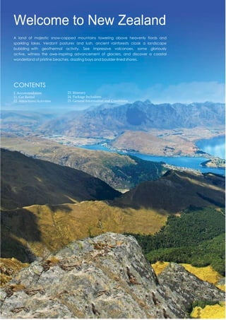 Welcome to New Zealand
A land of majestic snow-capped mountains towering above heavenly fiords and
sparkling lakes. Verdant pastures and lush, ancient rainforests cloak a landscape
bubbling with geothermal activity. See impressive volcanoes, some gloriously
active, witness the awe-inspiring advancement of glaciers, and discover a coastal
wonderland of pristine beaches, dazzling bays and boulder-lined shores.
CONTENTS
2. Accommodation
11. Car Rental
12. Attractions/Activities
23. Itinerary
24. Package Inclusions
25. General Information and Conditions
 