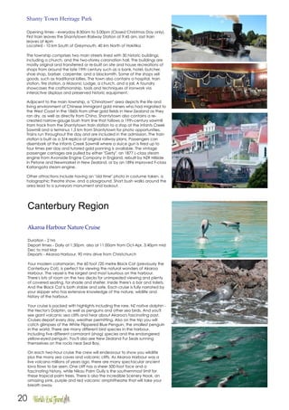 20
Shanty Town Heritage Park
Opening times - everyday 8:30am to 5.00pm (Closed Christmas Day only).
First train leaves the Shantytown Railway Station at 9:45 am, last train
leaves at 4pm
Located - 10 km South of Greymouth, 40 km North of Hokitika
The township comprises two main streets lined with 30 historic buildings,
including a church, and the two-storey coronation hall. The buildings are
mostly original and transferred or re-built on site and house recreations of
shops from around the late 19th century such as a bank, hotel, butcher,
shoe shop, barber, carpenter, and a blacksmith. Some of the shops sell
goods, such as traditional lollies. The town also contains a hospital, train
station, fire station, a Masonic Lodge, a church, and a jail. A foundry
showcases the craftsmanship, tools and techniques of ironwork via
interactive displays and preserved historic equipment.
Adjacent to the main township, a "Chinatown" area depicts the life and
living environment of Chinese immigrant gold miners who had migrated to
the West Coast in the 1860s from other gold fields in New Zealand as they
ran dry, as well as directly from China. Shantytown also contains a re-
created narrow-gauge bush tram line that follows a 19th-century sawmill
tram track from the Shantytown train station to a stop at the Infants Creek
Sawmill and a terminus 1.5 km from Shantytown for photo opportunities.
Trains run throughout the day and are included in the admission. The train
station is built as a 3/4 replica of original railway plans. Passengers can
disembark at the Infants Creek Sawmill where a sluice gun is fired up to
four times per day and tutored gold panning is available. The vintage
passenger carriages are pulled by either "Gerty", an 1877 L-class steam
engine from Avonside Engine Company in England, rebuilt by NZR Hillside
in Petone and Newmarket in New Zealand, or by an 1896 improved F-class
Kaitangata steam engine.
Other attractions include having an "old time" photo in costume taken, a
holographic theatre show, and a playground. Short bush walks around the
area lead to a surveyors monument and lookout.
Canterbury Region
Akaroa Harbour Nature Cruise
Duration - 2 hrs
Depart times - Daily at 1:30pm, also at 11:00am from Oct-Apr, 3:40pm mid
Dec to mid Mar
Departs - Akaroa Harbour, 90 mins drive from Christchurch
Your modern catamaran, the 60 foot /20 metre Black Cat (previously the
Canterbury Cat), is perfect for viewing the natural wonders of Akaroa
Harbour. The vessel is the largest and most luxurious on the harbour.
There's lots of room on the two decks for unimpeded viewing and plenty
of covered seating, for shade and shelter. Inside there's a bar and toilets.
And the Black Cat is both stable and safe. Each cruise is fully narrated by
your skipper who has extensive knowledge of the nature, wildlife and
history of the harbour.
Your cruise is packed with highlights including the rare, NZ native dolphin -
the Hector's Dolphin, as well as penguins and other sea birds. And you'll
see giant volcanic sea cliffs and hear about Akaroa's fascinating past.
Cruises depart every day, weather permitting. Also on the trip you will
catch glimpses of the White Flippered Blue Penguin, the smallest penguin
in the world. There are many different bird species in the harbour,
including five different cormorant (shag) species and the endangered
yellow-eyed penguin. You'll also see New Zealand Fur Seals sunning
themselves on the rocks near Seal Bay.
On each two-hour cruise the crew will endeavour to show you wildlife
plus the many sea caves and volcanic cliffs. As Akaroa Harbour was a
live volcano millions of years ago, there are many spectacular ancient
lava flows to be seen. One cliff has a sheer 500-foot face and a
fascinating history, while Nikau Palm Gully is the southernmost limit for
these tropical palm trees. There is also the incredible Scenery Nook, an
amazing pink, purple and red volcanic amphitheatre that will take your
breath away.
 