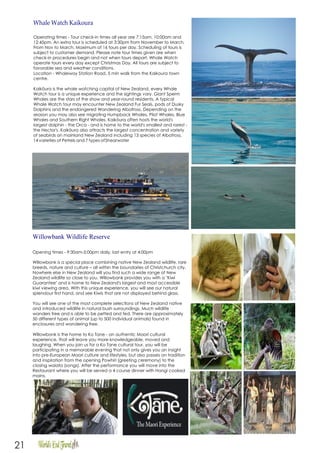 21
Whale Watch Kaikoura
Operating times - Tour check-in times all year are 7:15am, 10:00am and
12:45pm. An extra tour is scheduled at 3:30pm from November to March.
From Nov to March. Maximum of 16 tours per day. Scheduling of tours is
subject to customer demand. Please note tour times given are when
check-in procedures begin and not when tours depart. Whale Watch
operate tours every day except Christmas Day. All tours are subject to
favorable sea and weather conditions.
Location - Whaleway Station Road, 5 min walk from the Kaikoura town
centre.
Kaikōura is the whale watching capital of New Zealand, every Whale
Watch tour is a unique experience and the sightings vary. Giant Sperm
Whales are the stars of the show and year-round residents. A typical
Whale Watch tour may encounter New Zealand Fur Seals, pods of Dusky
Dolphins and the endangered Wandering Albatross. Depending on the
season you may also see migrating Humpback Whales, Pilot Whales, Blue
Whales and Southern Right Whales. Kaikōura often hosts the world's
largest dolphin - the Orca - and is home to the world's smallest and rarest -
the Hector's. Kaikōura also attracts the largest concentration and variety
of seabirds on mainland New Zealand including 13 species of Albatross,
14 varieties of Petrels and 7 types ofShearwater
Willowbank Wildlife Reserve
Opening times - 9:30am-5:00pm daily, last entry at 4:00pm
Willowbank is a special place combining native New Zealand wildlife, rare
breeds, nature and culture – all within the boundaries of Christchurch city.
Nowhere else in New Zealand will you find such a wide range of New
Zealand wildlife so close to you. Willowbank provides you with a "Kiwi
Guarantee" and is home to New Zealand's largest and most accessible
kiwi viewing area. With this unique experience, you will see our natural
splendour first hand, and see Kiwis that are not displayed behind glass.
You will see one of the most complete selections of New Zealand native
and introduced wildlife in natural bush surroundings. Much wildlife
wanders free and is able to be petted and fed. There are approximately
50 different types of animal (up to 500 individual animals) found in
enclosures and wandering free.
Willowbank is the home to Ko Tane - an authentic Maori cultural
experience, that will leave you more knowledgeable, moved and
laughing. When you join us for a Ko Tane cultural tour, you will be
participating in a memorable evening that not only gives you an insight
into pre-European Maori culture and lifestyles, but also passes on tradition
and inspiration from the opening Powhiri (greeting ceremony) to the
closing waiata (songs). After the performance you will move into the
Restaurant where you will be served a 4 course dinner with Hangi cooked
mains.
 