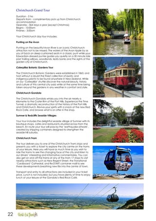 22
Christchurch Grand Tour
Duration - 5 hrs
Departs from - complimentary pick up from Christchurch
accommodation
Operates - 364 days a year (except Christmas)
Begins - 10:00am
Finishes - 3:00om
Your Christchurch day tour includes:
Punting on the Avon
Punting on the beautiful Avon River is an iconic Christchurch
attraction not to be missed. The waters of the Avon ripple by as
you sit back on deep cushioned seats in a classic punt while your
Edwardian-dressed punter guides you quietly on a 30 minute ride
past trailing willows, woodlands, leafy banks and the sights of the
garden city of Christchurch.
Caterpillar Botanic Gardens Tour
The Christchurch Botanic Gardens were established in 1863, and
host without a doubt the finest collection of exotic and
indigenous plants to be found anywhere in New Zealand. While
on our ‘Caterpillar’ shuttle discover the natural beauty, history
and culture of this central city oasis while at the same time being
taken around the gardens in any weather in comfort and style.
Christchurch Gondola
The Christchurch Gondola whisks you into the air nearly a
kilometre to the Crater Rim of the Port Hills. Experience the Time
Tunnel, a dramatic reconstruction of the history of the Port Hills
and Christchurch. Revive your spirits with a snack at the new Red
Rock Cafe, and browse what is on offer in the shop.
Sumner & Redcliffs Seaside Villages
Your tour includes the delightful seaside village of Sumner with its
boutique shops, cafes and restaurants situated across from the
beach. En route your tour will pass by the ‘earthquake artwork’,
created by shipping containers designed to strengthen the
seaside hill suburbs.
Christchurch Tram
The tour delivers you to one of the Christchurch Tram stops and
presents you with a ticket to explore the city centre on the trams
at your leisure. Here you will have as much time as you wish to
ride the trams to see the changing face of the city and listen to
our drivers’ interesting and informative commentaries. You can
also get on and off the trams at any of the tram 17 stops to visit
nearby attractions such as New Regent Street, the Transitional
‘Cardboard’ Cathedral, and Re:START container mall to see
these developments breathing new life into the centre of town.
Transport and entry to all attractions are included in your ticket
price. Lunch is not included, but you have plenty of time to enjoy
lunch at your leisure at the Gondola’s Red Rock Café.
 