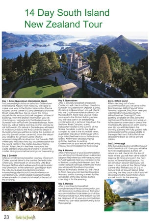 14 Day South Island
New Zealand Tour
Itinerary
Day 1. Arrive Queenstown International Airport.
Yourjourney begins today on arrival into Queenstown
International Airport. From here you will need to
make your way to the Station Information Centre
located onthe cornerofCampStreet andShotover
Street via public bus, taxi or one of the many
airport shuttle services (info will be given at time of
booking). From the Station Information you will
checking you luggage into the Queenstown to
Dunedin train service with Dunedin Railways. From
here you will be taking stunning, scenic journey by
rail to Dunedin. On arrival in Dunedin you will need
to make your way to the Avis car rental depot in
Dunedin whereyouwillhire a car for the duration of
your trip (details under car rental). From the depot
you will drive to Larnoch Castle which is
approximatelya20mindrivefrom the Dunedin CBD
where you will check into you accommodation for
the next 2 nights in the castles luxurious 'Camp
Estate'. After check in feel free to explore the
castle gardensatyouleisureanddinein oneofthe
castles diningroomsbeforeturninginfor theevening.
Day 2. Dunedin
After a complimentarybreakfast courtesy of Larnoch
Castle, you will drive to the central Dunedin i-site
where you will embark on an exciting Little Blue
PenguinTiki Tourwhich willseeyouthroughtoearly/
mid afternoon. In the afternoon you depart from
the i-siteonceagaintoembarkonascenic,
informative guidedtourofDunedinwhereason
completionyou willdrivebacktoLarnochCastle
whereyou willcan unwindandrelaxfor the rest of
the evening.
Day 3. Queenstown
After a leisurely breakfast at Larnoch
Castle you will check out then drive from
Dunedin to Queenstown (Approx 3.5 hrs).
On arrival in Queenstown you will check
into the Copthorne Hotel and Resort on
the lake front. From here you will make
your way to the Station Building where
you will take part in an exhilarating
combination of a Jet boat ride down the
Shotover River Canyons, scenic
helicopter transfer to the summit of the
Skyline Gondola, a visit to the Skyline
complex to take in the incredible views,
a gondola ride down finishing up with 5
Luge rides (feel freetodoactivitiesinany
order). After these 'blood pumping'
activities feel free to explore
Queenstown at your leisure beforeturning
intoyouraccommodation for theevening.
Day 4. Wanaka
After checking out of your accommodation
youwilldrive fromQueenstowntoWanaka
(approx1hr)whereyouwillmakeyourway
toPuzzling World.Hereyoucanenjoyamix
of illusions, puzzling brainteasers and the
world'sfirstbuilt3-Dmaze.AfterPuzzleWorld
youwilldrivetoWyndhamVacation
Resorts in Wanaka where you will check
in. From here youcan feelfreetoexplore
Wanaka andits stunning scenery for the
remainder of the day before before
checking in for the evening.
Day 5. Wanaka
After a continental breakfast,
complimentaryoftheaccommodation,you
will receive a courtesy pick-up from your
accommodationtobetakenonafullday
WanakaNatureTour.After5:00pmyouwill
be dropped off at your accommodation
where you can relax before turning in for
the evening.
Day 6. Milford Sound
After checking out of your
accommodation you will drive to the
Real Journeys, Milford Sound Visitor
Terminal(Approx4.5hrs).From here you
willembarkona luxurious but fun
Milford Mariner Overnight Cruise
(parking available on site).Sendthe
nightaboardtheMariner and wakeup
to thedawnofa newday in one of the
most beautiful places on earth.During
your trip you willtaketakein the
stunning scenery with fully guided talks
andexperiencethe uniquewildlife in
theregionfirsthand.Full buffetdinner
aboard the boat as well as private
cabins.
Day 7. Invercargill
AfterbeingdroppedonatMilfordSound
Visitor Terminal at 9:15am,you will drive
to Invercargill (approx 3.5 hrs). On
arrival you will check into the Ascot
Hotel where you will then drive to Bluff
(approx 20 mins) and catch the Ferry
across to StewartIsland(approx1hr).
On arrival on Stewart Island you will
meet a tour guide at the Oban Visitor
Centre who will take you on a 2 hr
Nature Walk of Stewart Island. After
catching the ferry back to Bluff you will
drive back to the Ascot Hotel where
you will turn in for the evening.
23
 