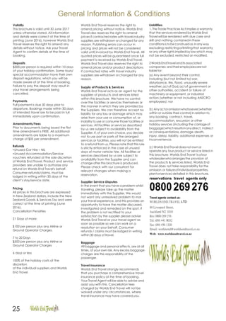 General Information & Conditions
Validity
This brochure is valid until 30 June 2017
unless otherwise stated. All information
and details were correct at the time of
printing (June 2016). however Worlds End
Travel reserves the right to amend any
details without notice. Ask your Travel
Agent to confirm details at the time of
booking.
Deposits
$500 per person is required within 10 days
of your holiday confirmation. Some tours/
special accommodation have their own
deposit regulations, which you will be
made aware of at the time of booking.
Failure to pay the deposit may result in
your travel arrangements being
cancelled.
Payments
Full payment is due 30 days prior to
departure, Bookings made within 30 days
of intended travel are to be paid in full
immediately upon confirmation.
Amendments/Fees
Prior to documents being issued the first
time amendment is FREE. All additional
amendments are liable to a maximum
charge of $35 per amendment.
Refunds
•Unused Car Hire – NIL
•Unused Accommodation/Service
vouchers refunded at the sole discretion
of Worlds End Travel. Product and service
providers are unable to authorize any
refund on Worlds End Travel's behalf.
Consumer refunds/claims, must be
lodged in writing within 30 days of the
client’s stay/service date.
Pricing
All prices in this brochure are expressed
in New Zealand dollars, include the New
Zealand Goods & Services Tax and were
correct at the time of printing (June
2016).
Cancellation Penalties
21 Days of more:
$100 per person plus any Airline or
Ground Operator Charges.
7 to 20 Days
$500 per person plus any Airline or
Ground Operator Charges .
6 days or less
100% of the holiday costs at the
discretion
of the individual suppliers and Worlds
End Travel.
Worlds End Travel reserves the right to
amend pricing without notice. Worlds End
Travel also reserves the right to amend
prices if contracted rates with travel industry
suppliers are withdrawn or changed for any
reason. Publishing errors can occur in
pricing and prices will not be considered
valid until invoiced by Worlds End Travel. All
quoted prices will be guaranteed once full
payment is received by Worlds End Travel.
Worlds End Travel also reserves the right to
amend prices and/or product descriptions
if contracted rates with travel industry
suppliers are withdrawn or changed for any
reason.
Supply of Products & Services
Worlds End Travel acts as an agent for the
suppliers of products and services listed
within this brochure. We have no control
over the facilities or services themselves or
the manner in which they are provided by
the Suppliers. We can therefore accept no
liability for any loss or damage which may
arise from your use or consumption of, or
inability to use or consume those facilities or
services. All facilities or services described
by us are subject to availability from the
Supplier. If, of your own choice, you decide
not to use part or parts of the arranged
services or facilities, you will not be entitled
to a refund from us. Please note that this rule
is strictly enforced in the case of unused
days of motor vehicle hire. All facilities or
services described by us are subject to
availability from the Supplier and can
change after this brochure is produced.
Please check with our consultant for
relevant changes when making a
reservation.
Supplier Service Disputes
In the event that you have a problem whilst
traveling, please take up the matter
immediately with the Supplier. We would
not want any unresolved problem to mar
your travel experience, and this provides an
opportunity to have the matter discussed,
investigated and remedied on the spot. If
the problem is not rectified to your
satisfaction by the supplier please advise
Worlds End Travel or your travel agent as
soon as possible so we can work on a
resolution on your behalf. Consumer
refunds / claims must be lodged in writing
within 30 days of travel.
Baggage
All baggage and personal effects, are at all
times, at your own risk. Any excess baggage
charges are the responsibility of the
passenger.
Travel Insurance
Worlds End Travel strongly recommends
that you purchase a comprehensive travel
insurance policy at the time of booking.
Your Travel Agent will be able to advise and
assist you with this. Cancellation fees
charged by Worlds End Travel will not be
waived under any circumstances, where
travel insurance may have covered you.
Liabilities
1. The Trade Practices Act implies a warranty
that the services rendered by Worlds End
Travel will be rendered with due care and
skill and nothing containedinthese
conditionsistobeconstruedas inanyway
excluding,restrictingorlimitingthat warranty
or any other rights implied by law which may
not be excluded, restricted or modified.
2WorldsEndTravelanditsassociated
companies andtheiremployeesarenot
liablefor:
(a) Any event beyond their control,
including (but not limited to) war,
disturbance, fire, flood, unusuallysevere
weather,actofGod,actof government or
other authorities, accident or failure of
machinery or equipment, or industrial
action (whether or not including ANZCRO
employees): nor
(b) Anyactoromissionwhatsoever(whether
within or outside their control) in relation to
any booking, contract, travel,
accommodation, excursion or other
holiday services (including the carriageof
baggage)whichresultsinanydirect, indirect
or consequential loss, damage, death,
injury, delay, liability, additional expenses or
inconvenience.
(c) Worlds EndTravel doesnot own or
operateany tour product or service listed in
this brochure. Worlds End Travel isatour
wholesalerwhoarrangesthe provision of
the products & services listed. Worlds End
Travel does not take responsibility for the
omission or failureofindividualproperties,
plantorservices detailed in this brochure.
reservations travel agents only
0800269276
Travel agents contact us:
WORLDS END TRAVEL LTD
88 Liverpool Street,
Auckland NZ 1010
Res: 0800 269 276
Tel: (09) 441 0032
Fax: (09) 450 1320
Email: worldsend@worldsendtravel.co.nz
Web: www.worldsendtravel.co.nz
25
 