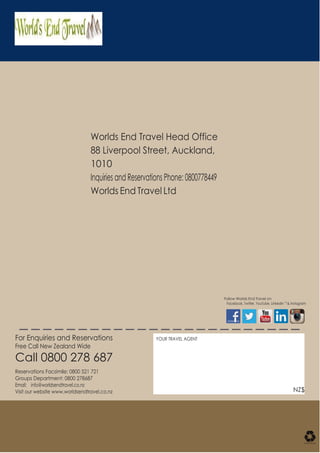 Worlds End Travel Head Office
88 Liverpool Street, Auckland,
1010
Inquiries and Reservations Phone: 0800778449
Worlds End Travel Ltd
Follow Worlds End Travel on
Facebook, Twitter, YouTube, LinkedIn TM
& Instagram
For Enquiries and Reservations
Free Call New Zealand Wide
Call 0800 278 687
Reservations Facsimile: 0800 521 721
Groups Department: 0800 278687
Email: info@worldsendtravel.co.nz
Visit our website www.worldsendtravel.co.nz
YOUR TRAVEL AGENT
NZ$
 