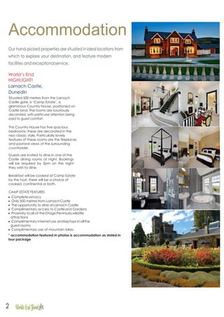 Accommodation
Our hand-picked properties are situated in ideal locations from
which to explore your destination, and feature modern
facilities and exceptionalservice.
World’s End
HIGHLIGHT!
Larnach Castle,
Dunedin
Situated 500 metres from the Larnach
Castle gate, is ‘Camp Estate’, a
glamorous Country House, positioned on
Castle land. The rooms are luxuriously
decorated, with particular attention being
paid to guest comfort.
This Country House has five spacious
bedrooms; these are decorated in the
neo classic style. Particularly lovely
features of these rooms are the fireplaces
and pastoral views of the surrounding
countryside.
Guests are invited to dine in one of the
Castle dining rooms at night. Bookings
will be required by 5pm on the night
they wish to dine.
Breakfast will be cooked at Camp Estate
by the host; there will be a choice of
cooked, continental or both.
CAMP ESTATE FEATURES
• Complete privacy
• Only 500 metres from LarnachCastle
• The opportunity to dine atLarnach Castle
• Complimentary access to Castleand Gardens
• Proximity toall of theOtagoPeninsula wildlife
attractions
• Complimentary internetuse andlaptops in allthe
guest-rooms
• Complimentary use of mountain bikes
* accommodation featured in photos is accommodation as stated in
tour package
2
 