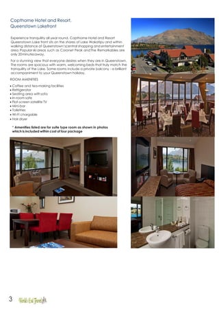 3
Copthorne Hotel and Resort,
Queenstown Lakefront
Experience tranquility all year round. Copthorne Hotel and Resort
Queenstown Lake front sits on the shores of Lake Wakatipu and within
walking distance of Queenstown’scentral shopping and entertainment
area. Popular ski areas such as Coronet Peak andThe Remarkables are
only 20minutesaway.
For a stunning view that everyone desires when they are in Queenstown.
The rooms are spacious with warm, welcoming beds that truly match the
tranquility of the Lake. Some rooms include a private balcony - a brilliant
accompaniment to your Queenstown holiday.
ROOM AMENITIES
• Coffee and tea-making facilities
• Refrigerator
• Seating area withsofa
• In-room safe
• Flat-screen satellite TV
• Mini-bar
• Toiletries
• Wi-Fi chargable
• Hair dryer
* Amenities listed are for suite type room as shown in photos
which is included within cost of tour package
 