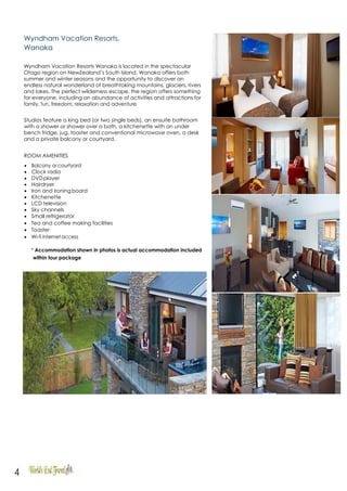 4
Wyndham Vacation Resorts,
Wanaka
Wyndham Vacation Resorts Wanaka is located in the spectacular
Otago region on NewZealand’s South Island. Wanaka offers both
summer and winter seasons and the opportunity to discover an
endless natural wonderland of breathtaking mountains, glaciers, rivers
and lakes. The perfect wilderness escape, the region offers something
for everyone, including an abundance of activities and attractions for
family, fun, freedom, relaxation and adventure
Studios feature a king bed (or two single beds), an ensuite bathroom
with a shower or shower over a bath, a kitchenette with an under
bench fridge, jug, toaster and conventional microwave oven, a desk
and a private balcony or courtyard.
ROOM AMENITIES
• Balcony or courtyard
• Clock radio
• DVDplayer
• Hairdryer
• Iron and ironingboard
• Kitchenette
• LCD television
• Sky channels
• Small refrigerator
• Tea and coffee making facilities
• Toaster
• Wi-fi internetaccess
* Accommodation shown in photos is actual accommodation included
within tour package
 