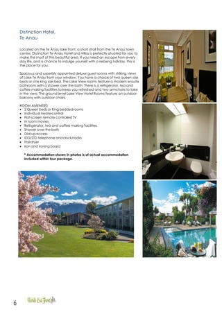 6
Distinction Hotel,
Te Anau
Located on the Te Anau lake front, a short stroll from the Te Anau town
centre, Distinction Te Anau Hotel and Villas is perfectly situated for you to
make the most of this beautiful area. If you need an escape from every
day life, and a chance to indulge yourself with a relaxing holiday, this is
the place for you.
Spacious and superbly appointed deluxe guest rooms with striking views
of Lake Te Anau from your window. You have a choice of two queen size
beds or one king size bed. The Lake View rooms feature a modern ensuite
bathroom with a shower over the bath. There is a refrigerator, tea and
coffee making facilities to keep you refreshed and two armchairs to take
in the view. The ground level Lake View Hotel Rooms feature an outdoor
balcony with outdoor chairs.
ROOM AMENITIES
 2 Queen beds or King beddedrooms
 Individual heatercontrol
 Flat-screen remote controlledTV
 In room movies
 Refrigerator, tea and coffee making facilities
 Shower over the bath
 Dial upaccess
 IDD/STD telephone andclock/radio
 Hairdryer
 Iron and ironing board
* Accommodation shown in photos is of actual accommodation
included within tour package.
 