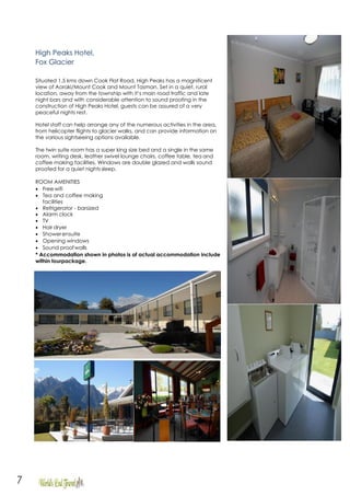 7
High Peaks Hotel,
Fox Glacier
Situated 1.5 kms down Cook Flat Road, High Peaks has a magnificent
view of Aoraki/Mount Cook and Mount Tasman. Set in a quiet, rural
location, away from the township with it’s main road traffic and late
night bars and with considerable attention to sound proofing in the
construction of High Peaks Hotel, guests can be assured of a very
peaceful nights rest.
Hotel staff can help arrange any of the numerous activities in the area,
from helicopter flights to glacier walks, and can provide information on
the various sightseeing options available.
The twin suite room has a super king size bed and a single in the same
room, writing desk, leather swivel lounge chairs, coffee table, tea and
coffee making facilities. Windows are double glazed and walls sound
proofed for a quiet nights sleep.
ROOM AMENITIES
• Free wifi
• Tea and coffee making
facilities
• Refrigerator - barsized
• Alarm clock
• TV
• Hair dryer
• Showerensuite
• Opening windows
• Sound proofwalls
* Accommodation shown in photos is of actual accommodation include
within tourpackage.
 