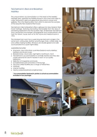 8
Teichelmann's Bed and Breakfast,
Hokitika
This unique historic accommodation is in the heart of the Hokitika
heritage area, opposite the Hokitika Museum and a few short steps to
cafes, restaurants, gold and greenstone (pounamu) carvers and
galleries. This is the ideal location from which to discover the wonders
of the beautiful New Zealand West Coast.
Teichelmann's Bed & Breakfast offers a glimpse into New Zealand West
Coast heritage, featuring fascinating memorabilia from the days of
pioneering exploration into the Southern Alps. Dr Ebenezer Teichelmann
was a renowned mountaineer, photographer and conservationist who
had this historic house built as his first home and medical rooms in
1910.
The standard twin room has a super king size bed and a single in the
same room, writing desk, leather swivel lounge chairs, coffee table, tea
and coffee making facilities. Windows are double glazed and walls
sound proofed for a quiet nights sleep.
AMENITIES/FACILITIES
• King beds, crisp cotton linen, pure NewZealand wool underlays,
blankets and duvet covers
• Bedside lamps, clock radio, night lights in bathroom, torch
• Teichelmann's accommodation is centrally heated and they also
supply personal oil column heaters in each of our quality
bedrooms
• Selection of magazines and books
• Complimentary port and sherry in the lounge
• Tea and coffee facilities plus a range of herbal teas
• Hairdryer
• Internet facilities
• Heartycookedbreakfast(complimentary)
* Accommodation featured in photos is actual accommodation
included in tour package.
 