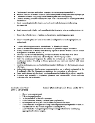  Continuously monitor and adjust inventory to optimize customer choice
 Monitorandtake actionforvehicles approaching orexceeding maximumageing days
 Contribute towards long range Sales Planning and annual Budgeting
 ConductmonthlyperformancereviewswitheachSalesExecutiveto identifyindividual
weaknesses
 Studyreasoning behindlostsalesandlookfortrendsthat maybeinfluencing
performance
 Analyseenquirylevelsforeachmodel andto initiate re-pricing according to interest.
 Reviewthe effectiveness oftactical andawarenessmarketing campaigns
 Ensurevisual displays arekeptinlinewith CI andgeneral housekeeping rulesare
maintained.
 Create trade in opportunities for the Used Car Sales Department
 Observe market and competitors in order to adapt the strategy if necessary.
 Timely submission of Weekly and Monthly reports to Brand Middle East and senior
management within Ali & Sons Co.
 Enforce daily disciplines ensuring professionalism is maintained at all times
 Attend to customer complaints efficiently and effectively as possible
 Strive to continuously improve the ability to perform as a Sales Manager with
continuous further training in Brand products and services, market and sales
knowledge.
 Identify customer needs and match those needs with Brand products and/or service
offerings.
 Maintainthecustomerdatabaseandsecureconsistentusebyall relevantpeopleinthe
Brand dealership. Use this customer database for generating new business.
 Ensuring Customersatisfactioniscontinually sustained at the highest level possible.
 Organize and provide a consistent, pleasant and memorable vehicle delivery
experience for each customer.
Audi sales supervisor Samaco (Automotive) Saudi Arabia (Audi) 01-01-
2008 to 12/12/2012
 Showroomarrangement
 VIP customershandling
 acting onbehalfofthe salesmanager
 Assistwith team monthlyand yearlytargetplanning
 Leadingand assistingthe salesteam throughout theretasks
 Assistthe SalesManagerinleading,directingandmotivatingthe salesteam in
orderto achievetheoverall corporatesalesobjectives.
 Assistthe SalesManageringeneratingsalesopportunitiesbyidentifying
appropriatebusinesstargets.
 