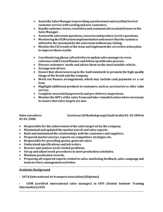  Assistthe SalesManagerinprovidingaprofessional andexcellentlevel of
customerservicewithexistingandnew customers.
 Handlecustomerissues,resolutionandcommunicateescalatedissuesto the
SalesManager.
 Assistwith salesteam questions,concerns andproduct/servicequestions.
 MonitoringtheEGM systemimplementationandensurethat the system is
utilizedto the maximumby the salesteam withoutany failing.
 MonitortheCSIresultsof the team and implementthe correctiveactionplan
to improvetheseresults
 CoordinateLog phonecall activitiesto updatesalesmanagerto cross
referencewithE GoodMannerandfollowupwithsalesprocess.
 Discuss customers' needs and advise them on the most suitable vehicle.
 Arrange test-drives.
 Ensurethat showroomisupto the Audi standards to promotethe high-quality
image of the brand and the company
 Work out finance arrangements, which may include cash payments or a car
loan.
 Highlight additional products to customers, such as accessories or after-sales
service.
 Complete associated paperwork and pre-delivery inspections.
 Monitorthe KPI’s ofthe salesTeamand take remedial actionwherenecessary
to ensure that sales targets are met.
Sales executives Goodyear(Al Rashedgroup)Saudi Arabia02-10-2004to
01-01-2008
 Responsible for the achievement of the sales target set by the company.
 Maintained and updated the market search and sales reports.
 Built and maintained the relationships with the customers and suppliers.
 Prepared market surveys, reports on competitors strategies etc.
 Responsible for providing quotes, generate sales.
 Understand specifications and job orders.
 Resolve and analyze work related problems.
 Set up and adjust work procedures to meet production schedules.
 Maintain production records.
 Preparing all required reports related to sales, marketing feedback, sales campaign and
team territory management activities.
Academic Background
- IATA(international airtransportassociation)(Diploma)
- CISM (certified international sales manager) in UITI (United Institute Training
Intermediary) USA
 
