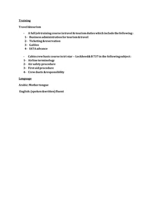Training
Travel &tourism
- A full jobtrainingcourseintravel & tourismdutieswhichincludethefollowing:
1- Businessadministrationfortourism&travel
2- Ticketing&reservation
3- Galileo
4- IATAadvance
- Cabincrewbasiccourseintri star – Lockheed&B737in the followingsubject:
1- Airlineterminology
2- Airsafety procedure
3- First aidprocedure
4- Crewduets &responsibility
Language
Arabic:Mothertongue
English:(spoken&written)fluent
 