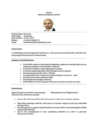 Resume
Mohammad Marwan Shrideh
Marital Status: Married.
Nationality : Jordanian
Date of Birth : 27 Dec 1977
Mobile : (+966) 530086747
Email : mohammadshrideh@yahoo.com
Career Goal:
A challenging retail management position in a fast paced environment that will allow for
personal growth and career advancement.
Summary of Qualifications:
 Good skills subject to planning & budgeting, employee training, adherence to
company standards, and customer relations.
 Great self-confidence and outgoing personality.
 Excellent negotiating skills and strong persuasive manner.
 Uncommon passion for motor vehicles.
 Considerable level of numeracy and the ability to work out costs.
 Excellent work ethic and team skills.
 Remarkable knowledge of finance.
 Solid ability to work to targets with a proven track record in car sales
Experiences:
Jaguar & Land rover Show room manager Mohammad Yousef Naghi motors
(From 01/01/2013) current date .
 Ensure the sales team follow the sales process with every customer inquiry
 Hold daily meetings with the sales team to monitor inquiry levels and individual
closing ratio’s
 Provideguidance,supportandmotivationto ensurestaff are maximising theirability
and growth potential
 Aid in the development of new marketing initiatives in order to generate
showroom footfall
 