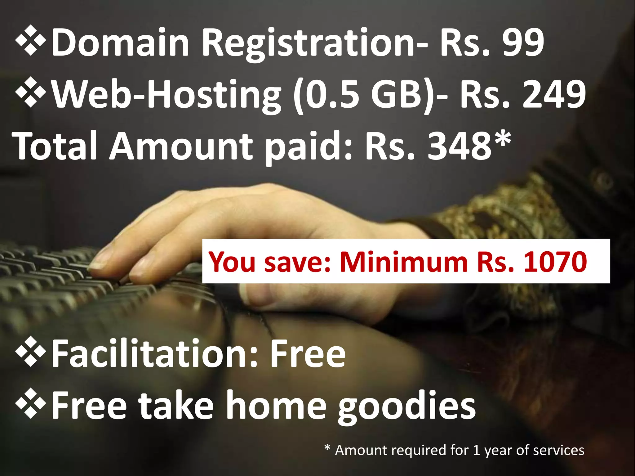 Domain Registration- Rs. 99
Web-Hosting (0.5 GB)- Rs. 249
Total Amount paid: Rs. 348*
Facilitation: Free
Free take home goodies
* Amount required for 1 year of services
You save: Minimum Rs. 1070
 