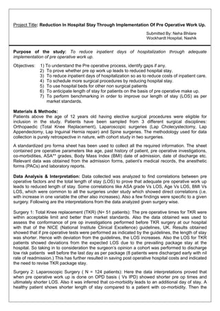 Project Title: Reduction In Hospital Stay Through Implementation Of Pre Operative Work Up.
Submitted By: Neha Bhilare
Wockhardt Hospital, Nashik
Purpose of the study: To reduce inpatient days of hospitalization through adequate
implementation of pre operative work up.
Objectives: 1) To understand the Pre operative process, identify gaps if any.
2) To prove whether pre op work up leads to reduced hospital stay.
3) To reduce inpatient days of hospitalization so as to reduce costs of inpatient care.
4) To schedule more surgical procedures by reducing hospital stay.
5) To use hospital beds for other non surgical patients
6) To anticipate length of stay for patients on the basis of pre operative make up.
7) To perform benchmarking in order to improve our length of stay (LOS) as per
market standards.
Materials & Methods:
Patients above the age of 12 years old having elective surgical procedures were eligible for
inclusion in the study. Patients have been sampled from 3 different surgical disciplines:
Orthopaedic (Total Knee Replacement), Laparoscopic surgeries (Lap Cholecystectomy, Lap
Appendectomy, Lap Inguinal Hernia repair) and Spine surgeries. The methodology used for data
collection is purely retrospective in nature, with cohort study in two surgeries.
A standardized pro forma sheet has been used to collect all the required information. The sheet
contained pre operative parameters like age, past history of patient, pre operative investigations,
co-morbidities, ASA** grades, Body Mass Index (BMI) date of admission, date of discharge etc.
Relevant data was obtained from the admission forms, patient’s medical records, the anesthetic
forms (PACs) and laboratory reports.
Data Analysis & Interpretation: Data collected was analyzed to find correlations between pre
operative factors and the total length of stay (LOS) to prove that adequate pre operative work up
leads to reduced length of stay. Some correlations like ASA grade Vs LOS, Age Vs LOS, BMI Vs
LOS, which were common to all the surgeries under study which showed direct correlations (i.e.
with increase in one variable the other also increases). Also a few findings were specific to a given
surgery. Following are the interpretations from the data analyzed given surgery wise.
Surgery 1: Total Knee replacement (TKR) (N= 51 patients): The pre operative times for TKR were
within acceptable limit and better than market standards. Also the data obtained was used to
assess the conformance of pre op investigations performed before TKR surgery at our hospital
with that of the NICE (National Institute Clinical Excellence) guidelines, UK. Results obtained
showed that if pre operative tests were performed as indicated by the guidelines, the length of stay
was shorter. Hence with deviation from the guidelines, the LOS increases. Also the LOS for TKR
patients showed deviations from the expected LOS due to the prevailing package stay at the
hospital. So taking in to consideration the surgeon’s opinion a cohort was performed to discharge
low risk patients well before the last day as per package (8 patients were discharged early with nil
rate of readmission.) This has further resulted in saving post operative hospital costs and indicated
the need to revise TKR package stay.
Surgery 2: Laparoscopic Surgery ( N = 124 patients): Here the data interpretations proved that
when pre operative work up is done on OPD basis ( Vs IPD) showed shorter pre op times and
ultimately shorter LOS. Also it was inferred that co-morbidity leads to an additional day of stay. A
healthy patient shows shorter length of stay compared to a patient with co-morbidity. Then the
 