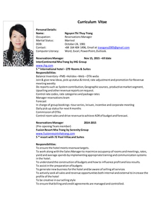 Curriculum Vitae
Personal Details:
Name: NguyenThi Thuy Trang
Occupation: ReservationsManager
Marital Status: Married
DOB: October24, 1981
Contact: +84 164 404 1496, Email at trangana2005@gmail.com
ComputerLiteracy: Word, Excel, PowerPoint,Outlook.
ReservationsManager Nov 15, 2015 –till date
InterContinental NhaTrang by IHG Group
www.ihg.com
5 * International hotel – 279 Rooms & Suites
Responsibilities:
Balance Inventory –PMS–Holidex –Web– OTA webs
Join& give newideas,pickupstatus& trend,rate adjustmentandpromotionforRevenue
meetingweekly
Do reportssuch as Systemcontribution,Geographicsources, productivemarketsegment,
Upsellingandotherrevenuereportsonrequest.
Control rate codes,rate categoriesandpackage rates
Manager reservationsteam
Forecast
In charge of groupbookings –tourseries,leisure,incentive andcorporate meeting
Dailypickup statusfor next4 months
Commissionof OTAs
Control roomsalesand drive revenuetoachieve ADRof budgetandforecast.
ReservationsManager 2014-2015
(Pre-openingTeammember)
FusionResort Nha Trang by SerenityGroup
www.fusionresortnhatrang.com
5 * resort with 72 Pool Villasand Suites
Responsibilities:
To ensure the hotel meetsrevenusetargets.
To work alongwiththe SalesManagerto maximize occupancyof roomsandmeetings,rates,
yieldandaverage spendsbyimplementingappropriatetrainingandcommunicationsystems
inthe hotel.
To understandthe constructionof budgetsandhow to influence profitandlossresults.
To assistinthe preparationof budgets
To generate newbusinessforthe hotel andbe aware of sellingall services
To activelyseekall salesandrevenue opportunitiesbothinternal andexternal toincrease the
profile of the hotel
To be creative inoursellingstyle
To ensure thatbillingandcreditagreementsare managedandcontrolled.
 