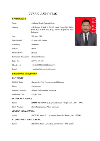 CURRICULUM VITAE
Contact Info :
Name : Achmad Teguh Andriadi S.Ars
Address : JL.Teratai 2 Blok A No 13 Baloi Centre Kel. Baloi
Indah Kec. Lubuk Baja Baja, Batam Kepulauan Riau
Indonesia
Age : 25 years Old
Date Of Birth : 7 June 1989 , Batam
Nationality : Indonesia
Gender : Male
Marital Status : Single
Permanent Residences : Batam Indonesia
Telp. No : (0778) 459 580
Mobile. No : 085265055813/081268865295
Email : squadarchitecture@yahoo.com
Educational Background
UNIVERSITY
Field Of Study : Faculty Of Civil Engineering and Planning
Major : Architecture
Institute/University : Islamic University Of Indonesia
Graduation Date : 2008 - 2014
SENIOR HIGH SCHOOL
School : SMAN 3 BATAM JL. Rajawali Bandara Hang Nadim (2004 - 2007)
Study Program : Ilmu Pengetuahuan Alam (science)
JUNIOR HIGH SCHOOL
School : SLTPN 6 Batam JL. Laksamana Bintan Sei. Panas (2001 – 2004)
ELEMENTARY HIGH SCHOOL
School : SDN 010 Batam Lubuk Baja Baloi Centre (1995- 2001)
 