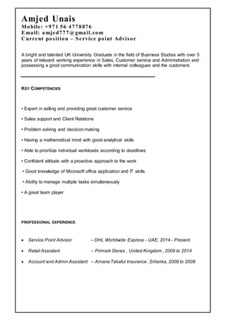 Amjed Unais
Mobile: +971 56 4778876
Email: amjed777@gmail.com
Current position – Service point Advisor
A bright and talented UK University Graduate in the field of Business Studies with over 5
years of relevant working experience in Sales, Customer service and Administration and
possessing a good communication skills with internal colleagues and the customers
KEY COMPETENCIES
• Expert in selling and providing great customer service
• Sales support and Client Relations
• Problem solving and decision making
• Having a mathematical mind with good analytical skills
• Able to prioritize individual workloads according to deadlines
• Confident attitude with a proactive approach to the work
• Good knowledge of Microsoft office application and IT skills
• Ability to manage multiple tasks simultaneously
• A great team player
PROFESSIONAL EXPERIENCE
 Service Point Advisor – DHL Worldwide Express - UAE, 2014 - Present.
 Retail Assistant – Primark Stores , United Kingdom , 2009 to 2014
 Account and Admin Assistant – Amana Takaful Insurance ,Srilanka, 2008 to 2009
 