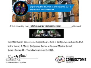 the	
  2016	
  Human	
  Connectome	
  Project	
  Course	
  held	
  in	
  Boston,	
  Massachuse;s,	
  USA	
  	
  
at	
  the	
  Joseph	
  B.	
  MarBn	
  Conference	
  Center	
  at	
  Harvard	
  Medical	
  School	
  	
  
Sunday	
  August	
  28	
  –	
  Thursday	
  September	
  1,	
  2016.	
  	
  
This	
  is	
  to	
  cerBfy	
  that 	
   	
   	
   	
   	
   	
  	
  	
  	
  	
  	
  	
  	
  	
  	
  	
  	
  	
  	
  	
  	
  	
  	
  	
  	
  	
  	
  	
  	
  	
  	
  	
  	
  	
  	
  	
  	
  	
  	
  a;ended	
  Mahmoud	
  Zeydabadinezhad	
  
	
   	
   	
   	
  	
  	
  	
  	
  	
  	
  	
  	
  	
  	
  	
  	
  	
  	
  	
  	
  	
  	
   	
  	
  	
  	
  	
  	
  	
  	
  	
  	
  	
  	
  	
  	
  	
  	
  	
  	
  	
  	
  	
  	
  	
  	
  	
  	
  	
  	
  	
  	
  	
  	
  	
  	
  	
  	
  	
  	
  	
  	
  	
  	
  	
  	
  	
  	
  	
  	
  	
  	
  	
  	
  	
  
Jennifer	
  Elam,	
  Ph.D.	
  
2016	
  HCP	
  Course	
  Organizer	
  	
  	
  	
  
 