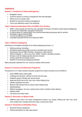 CONTENTS
Session 1: Introduction to Spares Management
Delegates’ Issues
Common issues in inventory management with real examples
Where we incur excess costs
Benefits of improved inventory management
Terms and definitions used in the workshop.
Topic 2: Recommended Spare Parts List (RSPL) from Vendors
RSPLs, their purpose and why they are submitted incorrectly, principles of good spares cataloguing
to ensure zero duplicates, and ease of searching
A critical review of a typical RSPL form and the associated procedures sent to vendors
Examples of good and bad RSPL
10 rules for effective use of RSPL
Proposed improved format for an electronic RSPL
Topic 3: Effective Cataloguing
Introduction and detailed examples of an 8 step cataloguing process, i.e.
Defining naming, formatting
Developing spare type guides to ensure consistent part naming
Developing rules for Mfg’s Part/Nos, dimensions, abbreviations
Define strategies i.e. who to buy from, OEMs, Vendors, specialist company
Develop a set of cataloguing best practice manuals
Create upload file and quality checks
Benefits of commercial cataloguing software
Many examples collected from our numerous studies will be shown
Session 4: Inventory Cost Reduction Programme
Introduction to a 21-step inventory reduction programme, tactics including, but not limited to:
Audit CMMS spares data quality
Challenge the decision, whether to stock and who pays
Establish spares criticality and service levels
Apply the 80-20 rule to AIV, Item Cost, Stock Holding Cost
Identify duplicates line items
Reduce internal lead times to reduce stock holding costs
Standardisation
Different strategies, min-max, reorder point control, constant vendor delivery
Replace OEM
List issues and make a plan
Session 5: Discussion on Spares Costs
Different costs used in the stock management process, e.g. buying, holding cost, item cost, issue
cost, penalty cost, average stock level costs, annual issue value
Session 6: Introduction to Reliability Theory
Normal & Poisson distribution,
Weibull parameters for high value spares
 