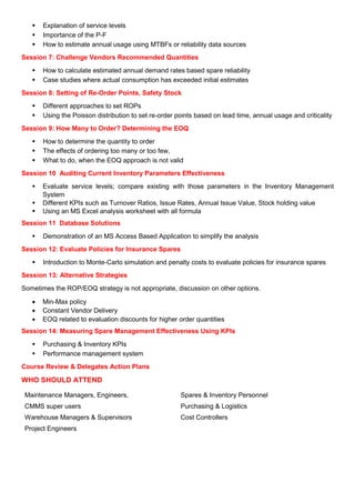 Explanation of service levels
Importance of the P-F
How to estimate annual usage using MTBFs or reliability data sources
Session 7: Challenge Vendors Recommended Quantities
How to calculate estimated annual demand rates based spare reliability
Case studies where actual consumption has exceeded initial estimates
Session 8: Setting of Re-Order Points, Safety Stock
Different approaches to set ROPs
Using the Poisson distribution to set re-order points based on lead time, annual usage and criticality
Session 9: How Many to Order? Determining the EOQ
How to determine the quantity to order
The effects of ordering too many or too few,
What to do, when the EOQ approach is not valid
Session 10 Auditing Current Inventory Parameters Effectiveness
Evaluate service levels; compare existing with those parameters in the Inventory Management
System
Different KPIs such as Turnover Ratios, Issue Rates, Annual Issue Value, Stock holding value
Using an MS Excel analysis worksheet with all formula
Session 11 Database Solutions
Demonstration of an MS Access Based Application to simplify the analysis
Session 12: Evaluate Policies for Insurance Spares
Introduction to Monte-Carlo simulation and penalty costs to evaluate policies for insurance spares
Session 13: Alternative Strategies
Sometimes the ROP/EOQ strategy is not appropriate, discussion on other options.
• Min-Max policy
• Constant Vendor Delivery
• EOQ related to evaluation discounts for higher order quantities
Session 14: Measuring Spare Management Effectiveness Using KPIs
Purchasing & Inventory KPIs
Performance management system
Course Review & Delegates Action Plans
WHO SHOULD ATTEND
Maintenance Managers, Engineers,
CMMS super users
Warehouse Managers & Supervisors
Project Engineers
Spares & Inventory Personnel
Purchasing & Logistics
Cost Controllers
 