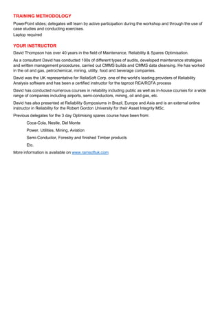 TRAINING METHODOLOGY
PowerPoint slides; delegates will learn by active participation during the workshop and through the use of
case studies and conducting exercises.
Laptop required
YOUR INSTRUCTOR
David Thompson has over 40 years in the field of Maintenance, Reliability & Spares Optimisation.
As a consultant David has conducted 100s of different types of audits, developed maintenance strategies
and written management procedures, carried out CMMS builds and CMMS data cleansing. He has worked
in the oil and gas, petrochemical, mining, utility, food and beverage companies.
David was the UK representative for ReliaSoft Corp. one of the world’s leading providers of Reliability
Analysis software and has been a certified instructor for the taproot RCA/RCFA process
David has conducted numerous courses in reliability including public as well as in-house courses for a wide
range of companies including airports, semi-conductors, mining, oil and gas, etc.
David has also presented at Reliability Symposiums in Brazil, Europe and Asia and is an external online
instructor in Reliability for the Robert Gordon University for their Asset Integrity MSc.
Previous delegates for the 3 day Optimising spares course have been from:
Coca-Cola, Nestle, Del Monte
Power, Utilities, Mining, Aviation
Semi-Conductor, Forestry and finished Timber products
Etc.
More information is available on www.ramsoftuk.com
 