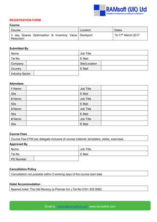 REGISTRATION FORM
Course
Course Location Dates
3 day Spares Optimisation & Inventory Value
Reduction
Stockport 15-17th
March 2017
Submitted By
Name Job Title
Tel No E Mail
Company Site/Location
Country E Mail
Industry Sector
Attendees
1 Name Job Title
Site E Mail
2 Name Job Title
Site E Mail
3 Name Job Title
Site E Mail
4 Name Job Title
Site E Mail
Course Fees
Course Fee £750 per delegate inclusive of course material, templates, slides, exercises
Approved By
Name Job Title
Tel No E Mail
PO Number
Cancellation Policy
Cancellation not possible within 5 working days of the course start date
Hotel Accommodation
Nearest hotel: The Old Rectory (a Premier Inn ) Tel No 0161 429 0060
Email to martyn@ramsoftuk.com www.ramsoftuk.com
 