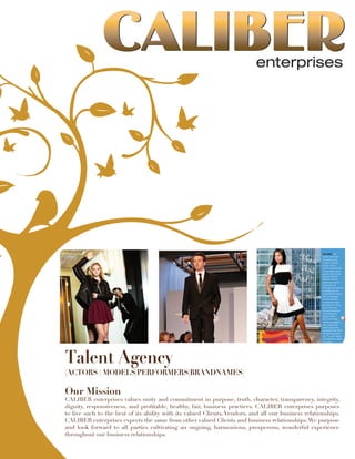 Talent Agency
(ACTORS | MODELS|PERFORMERS|BRANDNAMES)
Our Mission
CALIBER enterprises values unity and commitment in purpose, truth, character, transparency, integrity,
dignity, responsiveness, and profitable, healthy, fair, business practices. CALIBER enterprises purposes
to live such to the best of its ability with its valued Clients, Vendors, and all our business relationships.
CALIBER enterprises expects the same from other valued Clients and business relationships.We purpose
and look forward to all parties cultivating an ongoing, harmonious, prosperous, wonderful experience
throughout our business relationships.
 
