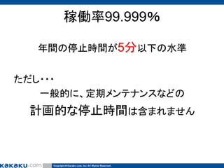 稼働率99.999％
年間の停止時間が5分以下の水準
ただし・・・
一般的に、定期メンテナンスなどの

計画的な停止時間は含まれません

 