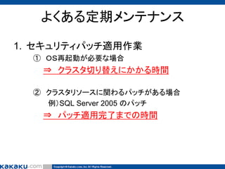 よくある定期メンテナンス
1. セキュリティパッチ適用作業
① ＯＳ再起動が必要な場合

⇒ クラスタ切り替えにかかる時間
② クラスタリソースに関わるパッチがある場合
例）SQL Server 2005 のパッチ

⇒ パッチ適用完了までの時間

 