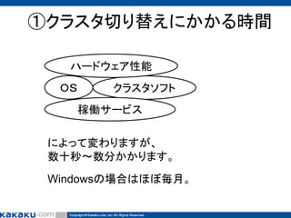 ①クラスタ切り替えにかかる時間
ハードウェア性能
ＯＳ

クラスタソフト
稼働サービス

によって変わりますが、
数十秒～数分かかります。
Windowsの場合はほぼ毎月。

 