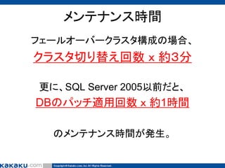 メンテナンス時間
フェールオーバークラスタ構成の場合、

クラスタ切り替え回数 ｘ 約３分
更に、SQL Server 2005以前だと、

DBのパッチ適用回数 ｘ 約1時間
のメンテナンス時間が発生。

 