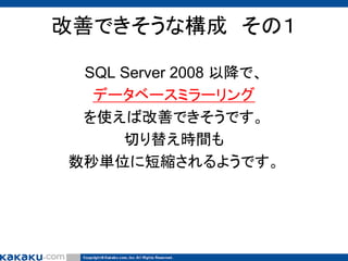 改善できそうな構成 その１
SQL Server 2008 以降で、
データベースミラーリング
を使えば改善できそうです。
切り替え時間も
数秒単位に短縮されるようです。

 