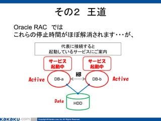 その２ 王道
Oracle RAC では
これらの停止時間がほぼ解消されます・・・が、
代表に接続すると
起動しているサービスにご案内
サービス
起動中

Active

サービス
起動中

HB
DB-a

Data

DB-b

HDD

Active

 