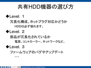 共有HDD機器の選び方
Level．１
冗長化構成、ホットプラグ対応かどうか
HDDは必ず壊れます。

Level．２
部品が冗長化されているか
電源、コントローラー、ネットワークなど。

Level．３
ファームウェアのバグやアップデート
・・・

 