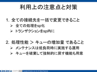 利用上の注意点と対策
1. 全ての接続先を一括で変更できること
 全ての処理をsp化
 トランザクションをsp内に

2. 処理性能 ＞ キューの増加量 であること
 メンテナンスは低負荷時に実施する運用
 キューを破棄して強制的に戻す機能も用意

 