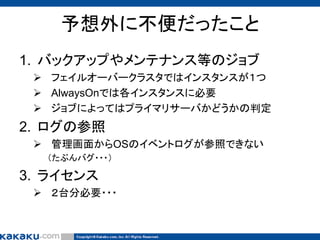 予想外に不便だったこと
1. バックアップやメンテナンス等のジョブ
 フェイルオーバークラスタではインスタンスが１つ
 AlwaysOnでは各インスタンスに必要
 ジョブによってはプライマリサーバかどうかの判定

2. ログの参照
 管理画面からOSのイベントログが参照できない
（たぶんバグ・・・）

3. ライセンス
 ２台分必要・・・

 