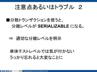注意点あるいはトラブル ２
■分散トランザクションを使うと、
分離レベルが SERIALIZABLE になる。
⇒ 適切な分離レベルを明示
単体テストレベルでは気が付かない
うっかり忘れると大変なことに

 